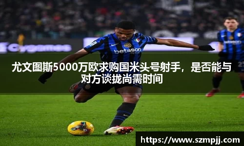 尤文图斯5000万欧求购国米头号射手，是否能与对方谈拢尚需时间