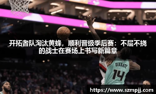 开拓者队淘汰黄蜂，顺利晋级季后赛：不屈不挠的战士在赛场上书写新篇章