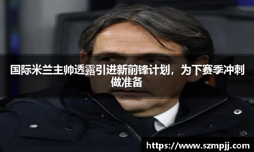 国际米兰主帅透露引进新前锋计划，为下赛季冲刺做准备